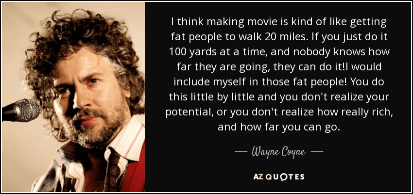I think making movie is kind of like getting fat people to walk 20 miles. If you just do it 100 yards at a time, and nobody knows how far they are going, they can do it!I would include myself in those fat people! You do this little by little and you don't realize your potential, or you don't realize how really rich, and how far you can go. - Wayne Coyne