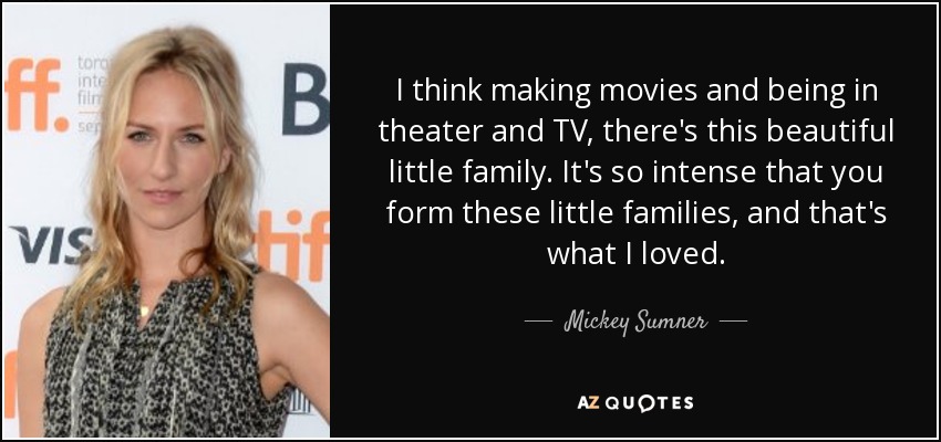 I think making movies and being in theater and TV, there's this beautiful little family. It's so intense that you form these little families, and that's what I loved. - Mickey Sumner