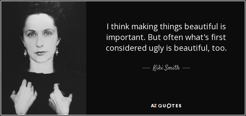I think making things beautiful is important. But often what's first considered ugly is beautiful, too. - Kiki Smith
