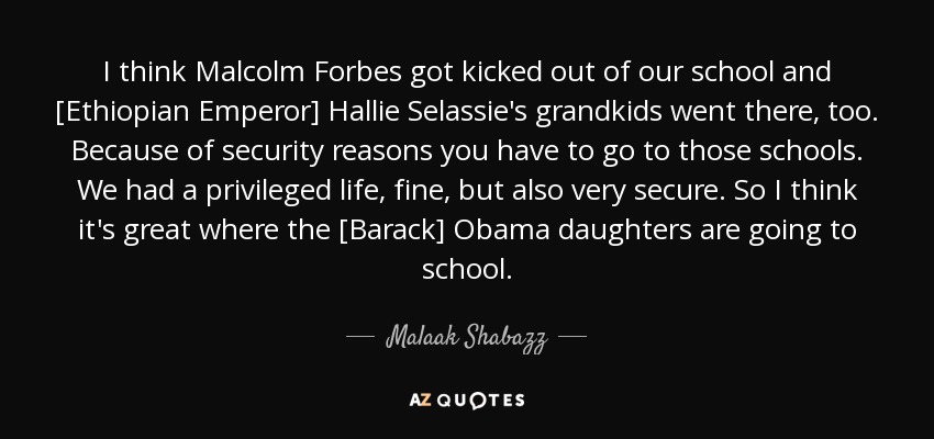 I think Malcolm Forbes got kicked out of our school and [Ethiopian Emperor] Hallie Selassie's grandkids went there, too. Because of security reasons you have to go to those schools. We had a privileged life, fine, but also very secure. So I think it's great where the [Barack] Obama daughters are going to school. - Malaak Shabazz