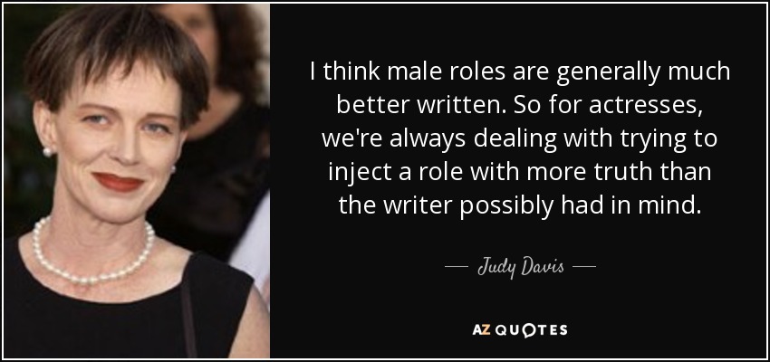 I think male roles are generally much better written. So for actresses, we're always dealing with trying to inject a role with more truth than the writer possibly had in mind. - Judy Davis