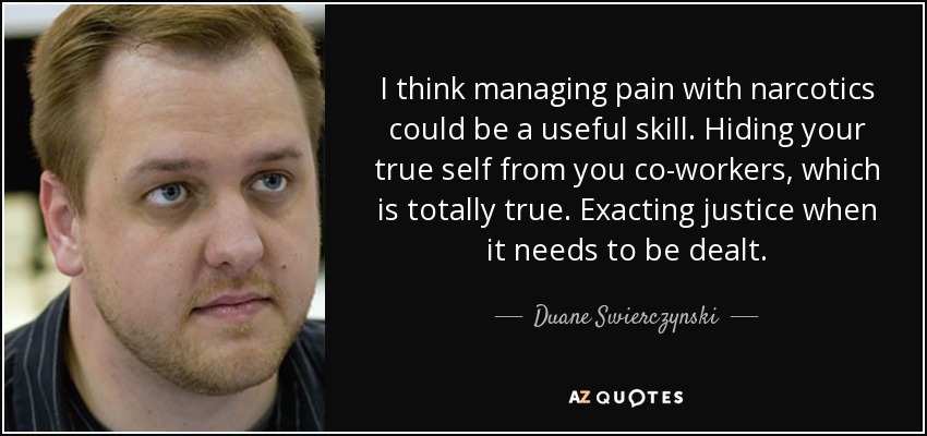 I think managing pain with narcotics could be a useful skill. Hiding your true self from you co-workers, which is totally true. Exacting justice when it needs to be dealt. - Duane Swierczynski
