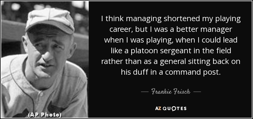 I think managing shortened my playing career, but I was a better manager when I was playing, when I could lead like a platoon sergeant in the field rather than as a general sitting back on his duff in a command post. - Frankie Frisch