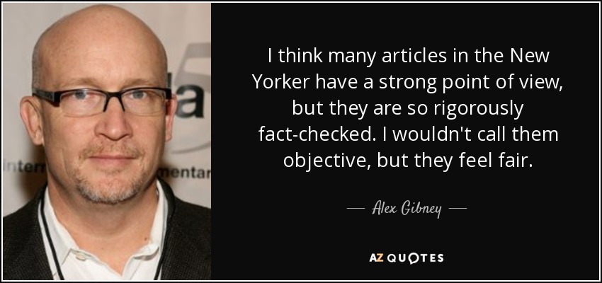 I think many articles in the New Yorker have a strong point of view, but they are so rigorously fact-checked. I wouldn't call them objective, but they feel fair. - Alex Gibney