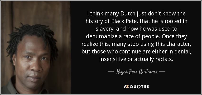 I think many Dutch just don't know the history of Black Pete, that he is rooted in slavery, and how he was used to dehumanize a race of people. Once they realize this, many stop using this character, but those who continue are either in denial, insensitive or actually racists. - Roger Ross Williams