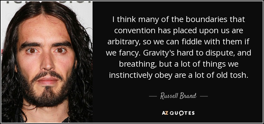 I think many of the boundaries that convention has placed upon us are arbitrary, so we can fiddle with them if we fancy. Gravity's hard to dispute, and breathing, but a lot of things we instinctively obey are a lot of old tosh. - Russell Brand