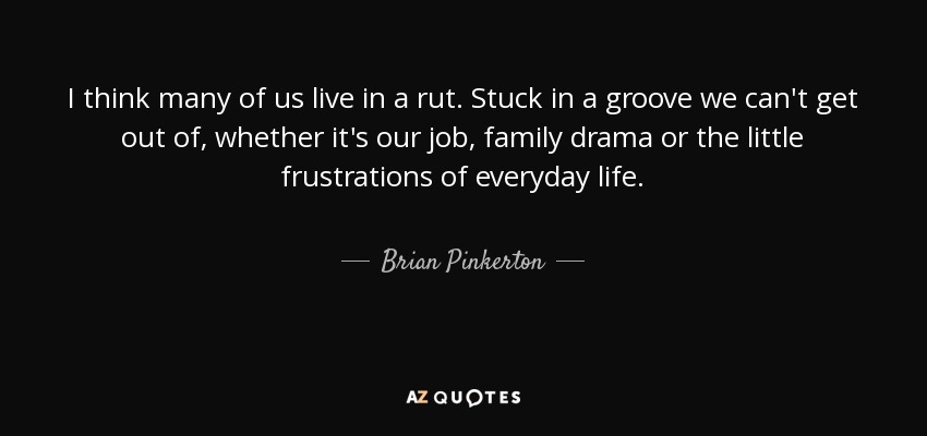 I think many of us live in a rut. Stuck in a groove we can't get out of, whether it's our job, family drama or the little frustrations of everyday life. - Brian Pinkerton