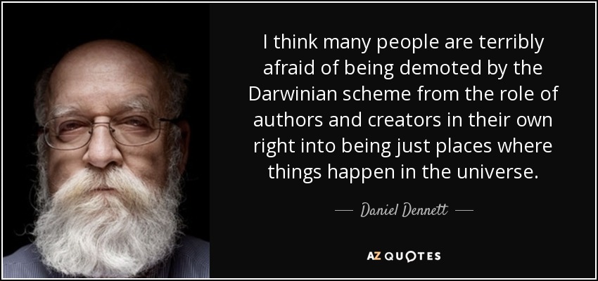 I think many people are terribly afraid of being demoted by the Darwinian scheme from the role of authors and creators in their own right into being just places where things happen in the universe. - Daniel Dennett