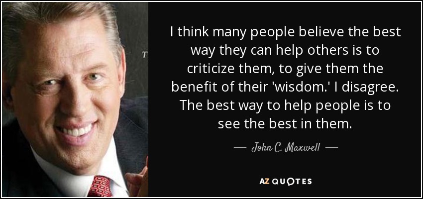 I think many people believe the best way they can help others is to criticize them, to give them the benefit of their 'wisdom.' I disagree. The best way to help people is to see the best in them. - John C. Maxwell