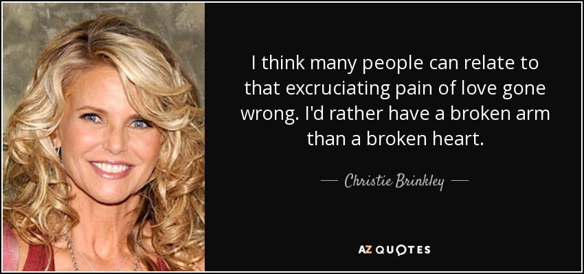I think many people can relate to that excruciating pain of love gone wrong. I'd rather have a broken arm than a broken heart. - Christie Brinkley