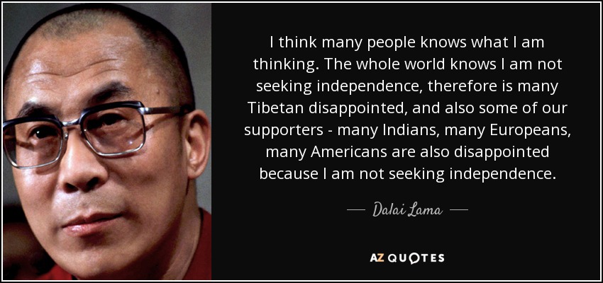 I think many people knows what I am thinking. The whole world knows I am not seeking independence, therefore is many Tibetan disappointed, and also some of our supporters - many Indians, many Europeans, many Americans are also disappointed because I am not seeking independence. - Dalai Lama