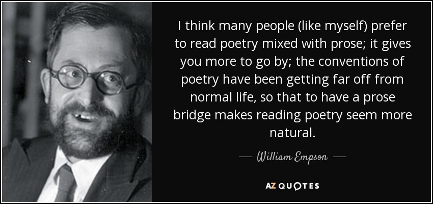 I think many people (like myself) prefer to read poetry mixed with prose; it gives you more to go by; the conventions of poetry have been getting far off from normal life, so that to have a prose bridge makes reading poetry seem more natural. - William Empson