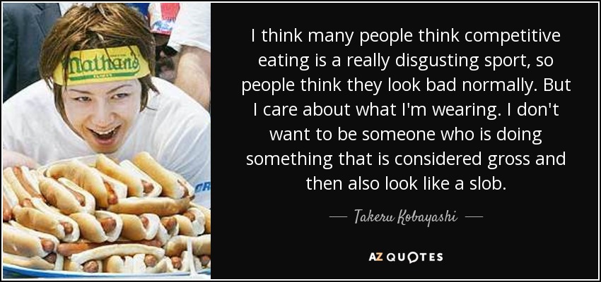 I think many people think competitive eating is a really disgusting sport, so people think they look bad normally. But I care about what I'm wearing. I don't want to be someone who is doing something that is considered gross and then also look like a slob. - Takeru Kobayashi