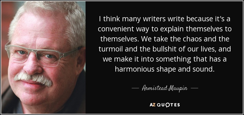 I think many writers write because it's a convenient way to explain themselves to themselves. We take the chaos and the turmoil and the bullshit of our lives, and we make it into something that has a harmonious shape and sound. - Armistead Maupin