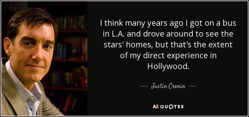 I think many years ago I got on a bus in L.A. and drove around to see the stars' homes, but that's the extent of my direct experience in Hollywood. - Justin Cronin