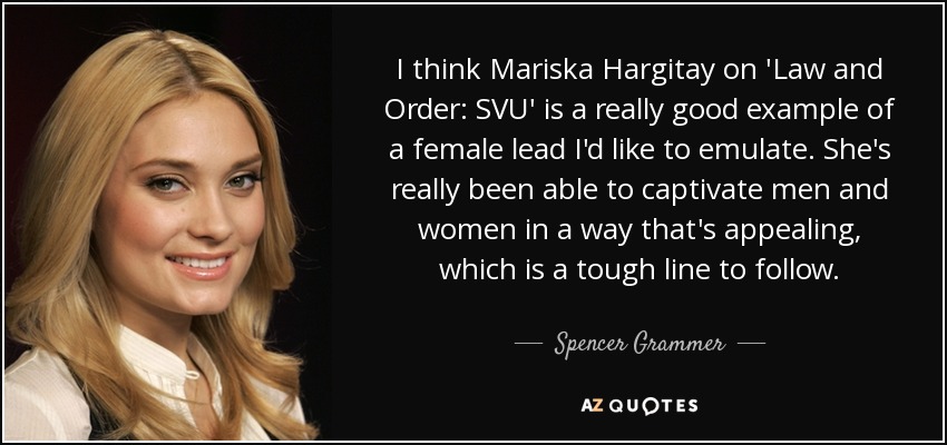 I think Mariska Hargitay on 'Law and Order: SVU' is a really good example of a female lead I'd like to emulate. She's really been able to captivate men and women in a way that's appealing, which is a tough line to follow. - Spencer Grammer