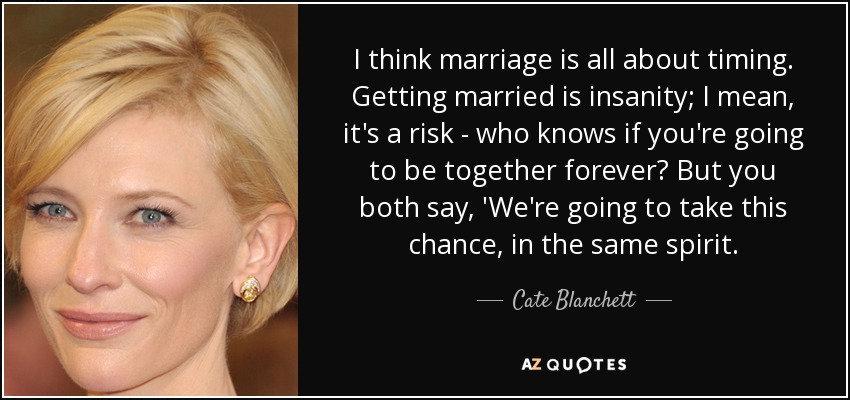 I think marriage is all about timing. Getting married is insanity; I mean, it's a risk - who knows if you're going to be together forever? But you both say, 'We're going to take this chance, in the same spirit. - Cate Blanchett