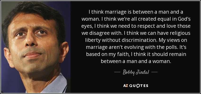 I think marriage is between a man and a woman. I think we're all created equal in God's eyes, I think we need to respect and love those we disagree with. I think we can have religious liberty without discrimination. My views on marriage aren't evolving with the polls. It's based on my faith, I think it should remain between a man and a woman. - Bobby Jindal