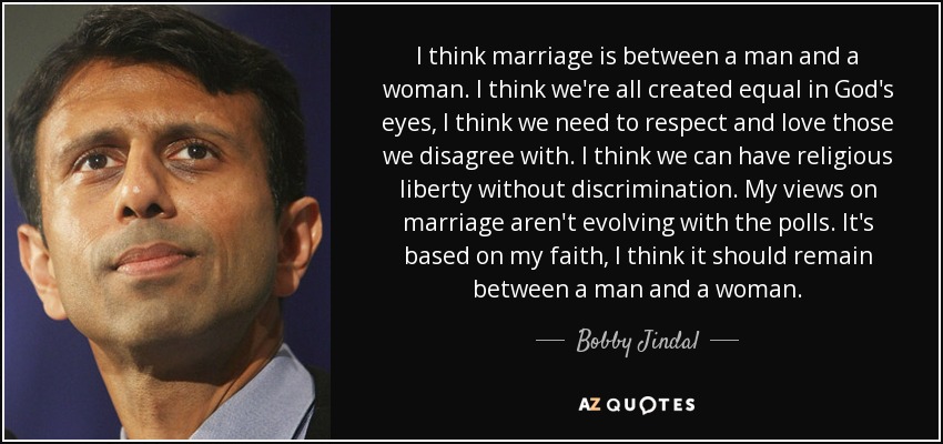 I think marriage is between a man and a woman. I think we're all created equal in God's eyes, I think we need to respect and love those we disagree with. I think we can have religious liberty without discrimination. My views on marriage aren't evolving with the polls. It's based on my faith, I think it should remain between a man and a woman. - Bobby Jindal