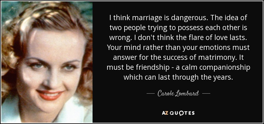 I think marriage is dangerous. The idea of two people trying to possess each other is wrong. I don't think the flare of love lasts. Your mind rather than your emotions must answer for the success of matrimony. It must be friendship - a calm companionship which can last through the years. - Carole Lombard