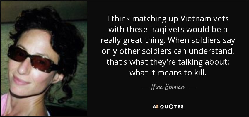 I think matching up Vietnam vets with these Iraqi vets would be a really great thing. When soldiers say only other soldiers can understand, that's what they're talking about: what it means to kill. - Nina Berman