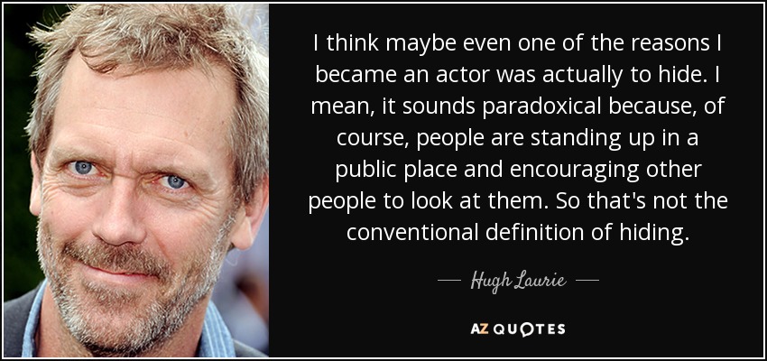 I think maybe even one of the reasons I became an actor was actually to hide. I mean, it sounds paradoxical because, of course, people are standing up in a public place and encouraging other people to look at them. So that's not the conventional definition of hiding. - Hugh Laurie