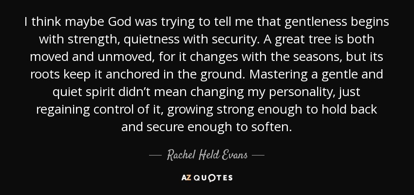 I think maybe God was trying to tell me that gentleness begins with strength, quietness with security. A great tree is both moved and unmoved, for it changes with the seasons, but its roots keep it anchored in the ground. Mastering a gentle and quiet spirit didn’t mean changing my personality, just regaining control of it, growing strong enough to hold back and secure enough to soften. - Rachel Held Evans