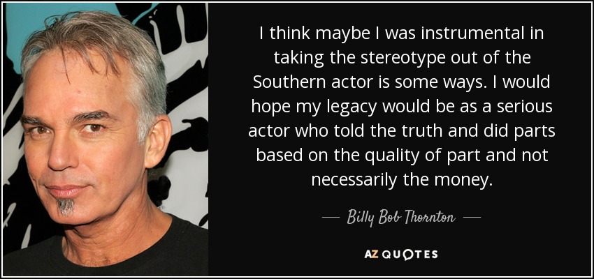 I think maybe I was instrumental in taking the stereotype out of the Southern actor is some ways. I would hope my legacy would be as a serious actor who told the truth and did parts based on the quality of part and not necessarily the money. - Billy Bob Thornton