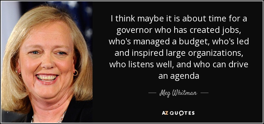 I think maybe it is about time for a governor who has created jobs, who's managed a budget, who's led and inspired large organizations, who listens well, and who can drive an agenda - Meg Whitman