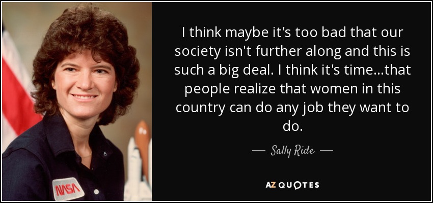 I think maybe it's too bad that our society isn't further along and this is such a big deal. I think it's time...that people realize that women in this country can do any job they want to do. - Sally Ride