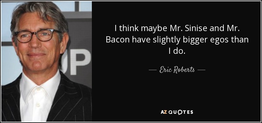 I think maybe Mr. Sinise and Mr. Bacon have slightly bigger egos than I do. - Eric Roberts