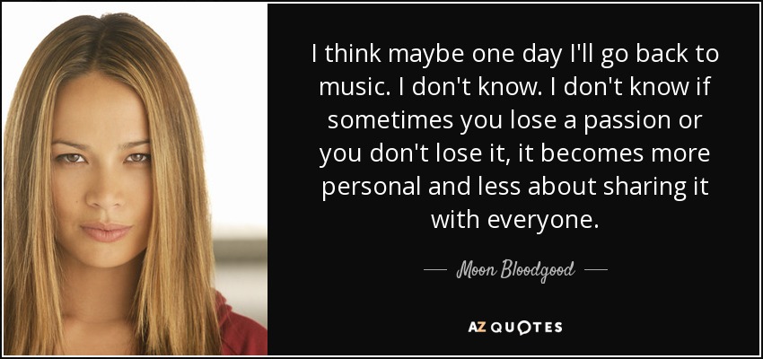 I think maybe one day I'll go back to music. I don't know. I don't know if sometimes you lose a passion or you don't lose it, it becomes more personal and less about sharing it with everyone. - Moon Bloodgood