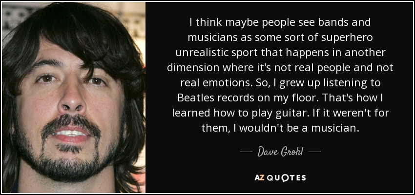 I think maybe people see bands and musicians as some sort of superhero unrealistic sport that happens in another dimension where it's not real people and not real emotions. So, I grew up listening to Beatles records on my floor. That's how I learned how to play guitar. If it weren't for them, I wouldn't be a musician. - Dave Grohl