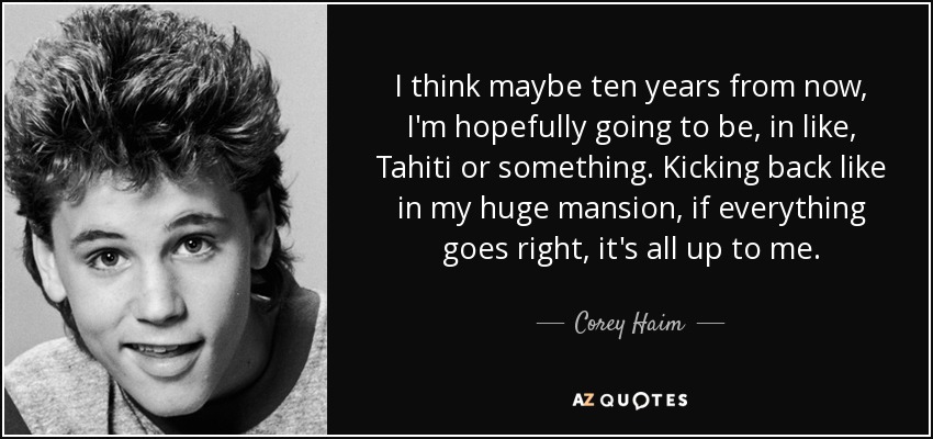 I think maybe ten years from now, I'm hopefully going to be, in like, Tahiti or something. Kicking back like in my huge mansion, if everything goes right, it's all up to me. - Corey Haim