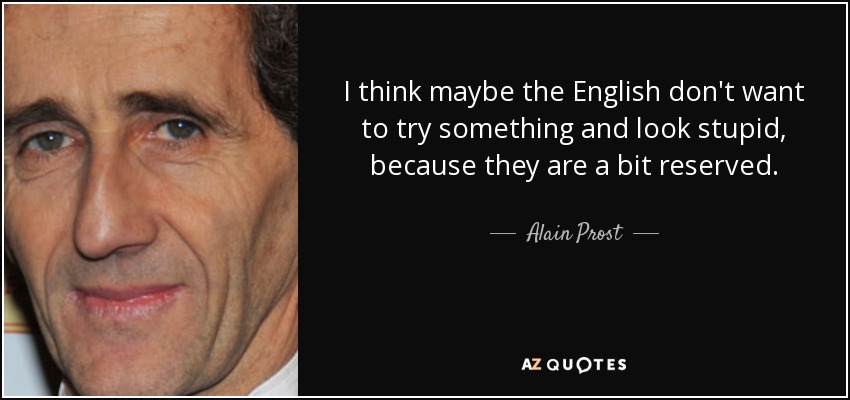 I think maybe the English don't want to try something and look stupid, because they are a bit reserved. - Alain Prost