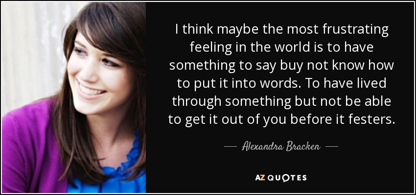 I think maybe the most frustrating feeling in the world is to have something to say buy not know how to put it into words. To have lived through something but not be able to get it out of you before it festers. - Alexandra Bracken