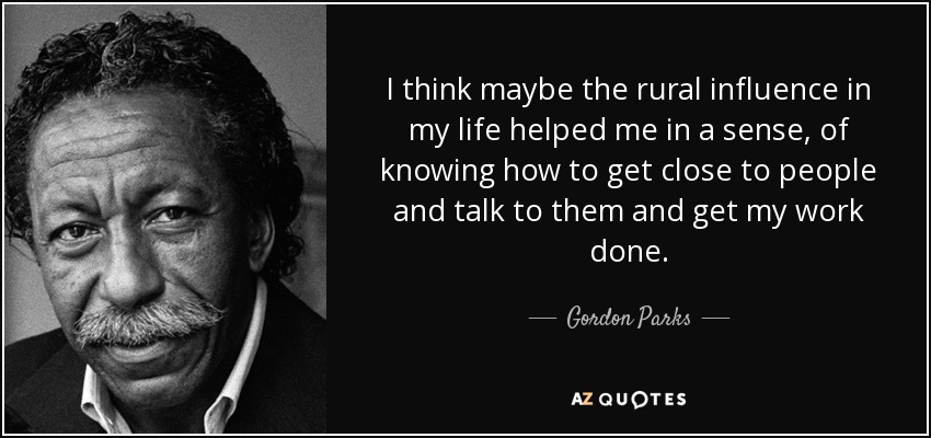 I think maybe the rural influence in my life helped me in a sense, of knowing how to get close to people and talk to them and get my work done. - Gordon Parks