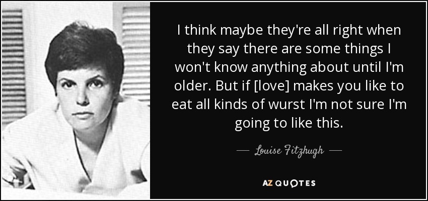 I think maybe they're all right when they say there are some things I won't know anything about until I'm older. But if [love] makes you like to eat all kinds of wurst I'm not sure I'm going to like this. - Louise Fitzhugh