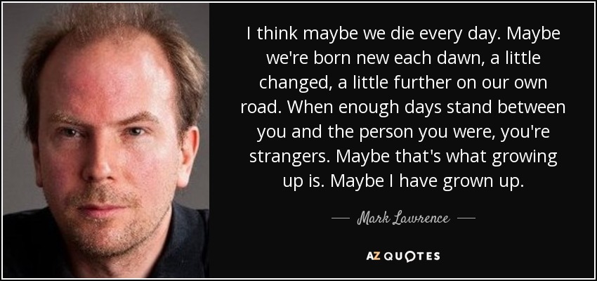 I think maybe we die every day. Maybe we're born new each dawn, a little changed, a little further on our own road. When enough days stand between you and the person you were, you're strangers. Maybe that's what growing up is. Maybe I have grown up. - Mark Lawrence