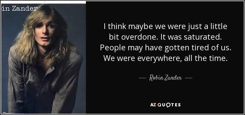I think maybe we were just a little bit overdone. It was saturated. People may have gotten tired of us. We were everywhere, all the time. - Robin Zander