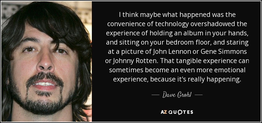 I think maybe what happened was the convenience of technology overshadowed the experience of holding an album in your hands, and sitting on your bedroom floor, and staring at a picture of John Lennon or Gene Simmons or Johnny Rotten. That tangible experience can sometimes become an even more emotional experience, because it's really happening. - Dave Grohl