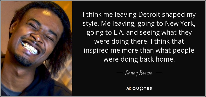 I think me leaving Detroit shaped my style. Me leaving, going to New York, going to L.A. and seeing what they were doing there. I think that inspired me more than what people were doing back home. - Danny Brown