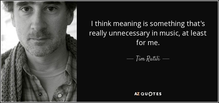 I think meaning is something that's really unnecessary in music, at least for me. - Tim Rutili