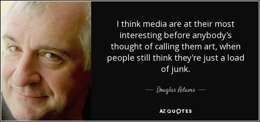 I think media are at their most interesting before anybody's thought of calling them art, when people still think they're just a load of junk. - Douglas Adams