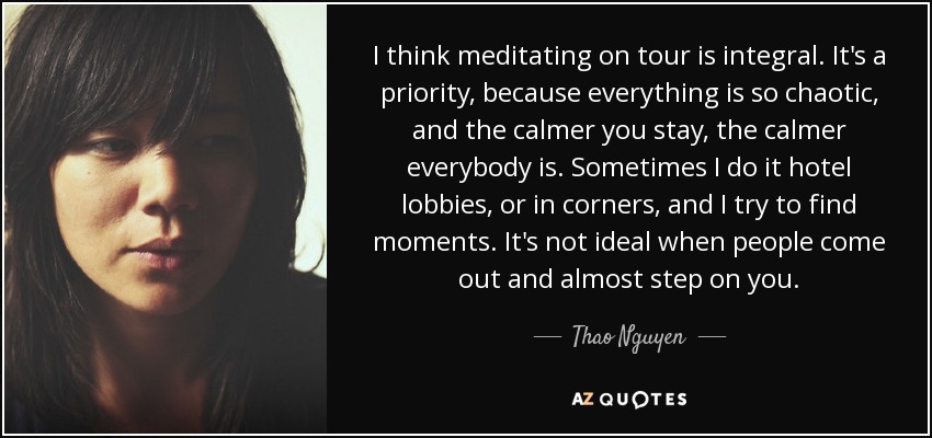 I think meditating on tour is integral. It's a priority, because everything is so chaotic, and the calmer you stay, the calmer everybody is. Sometimes I do it hotel lobbies, or in corners, and I try to find moments. It's not ideal when people come out and almost step on you. - Thao Nguyen