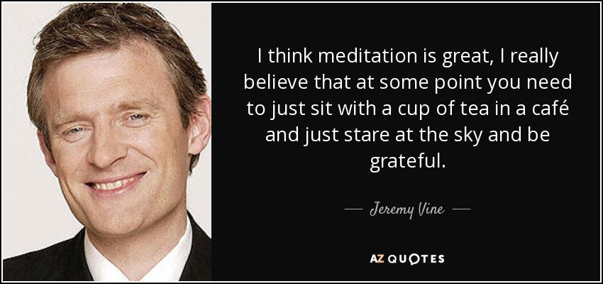 I think meditation is great, I really believe that at some point you need to just sit with a cup of tea in a café and just stare at the sky and be grateful. - Jeremy Vine
