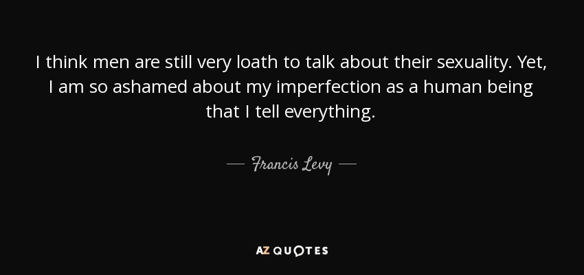 I think men are still very loath to talk about their sexuality. Yet, I am so ashamed about my imperfection as a human being that I tell everything. - Francis Levy