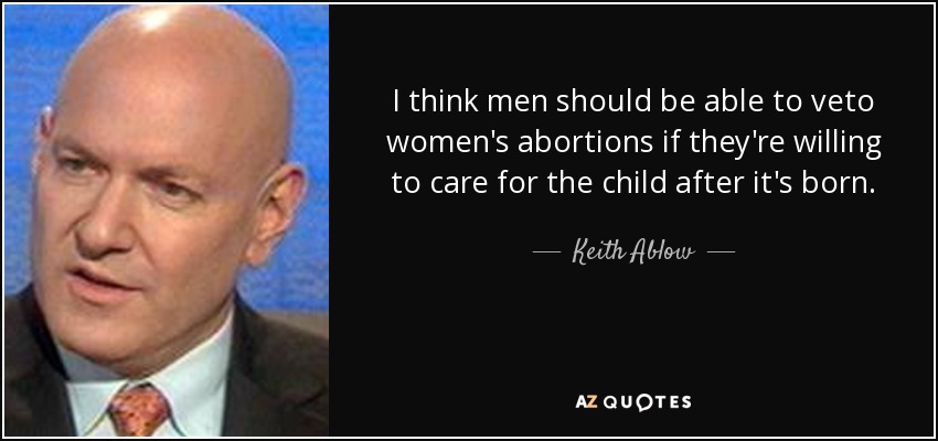 I think men should be able to veto women's abortions if they're willing to care for the child after it's born. - Keith Ablow