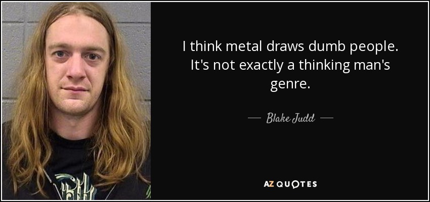 I think metal draws dumb people. It's not exactly a thinking man's genre. - Blake Judd