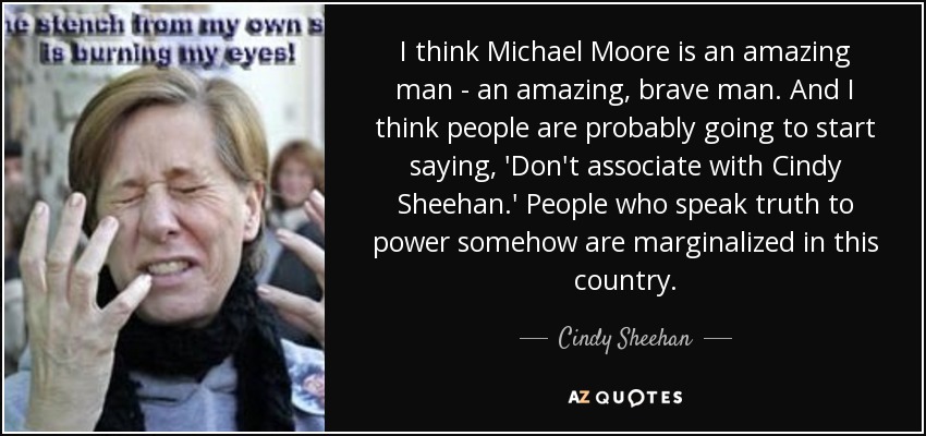 I think Michael Moore is an amazing man - an amazing, brave man. And I think people are probably going to start saying, 'Don't associate with Cindy Sheehan.' People who speak truth to power somehow are marginalized in this country. - Cindy Sheehan